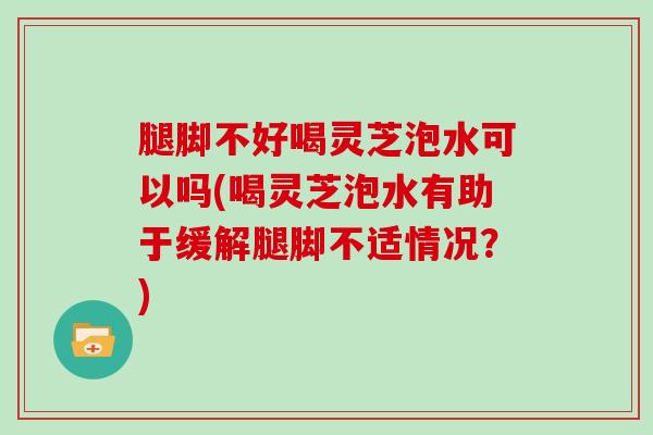 腿脚不好喝灵芝泡水可以吗(喝灵芝泡水有助于缓解腿脚不适情况？)