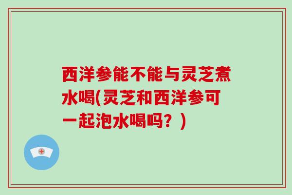 西洋参能不能与灵芝煮水喝(灵芝和西洋参可一起泡水喝吗？)