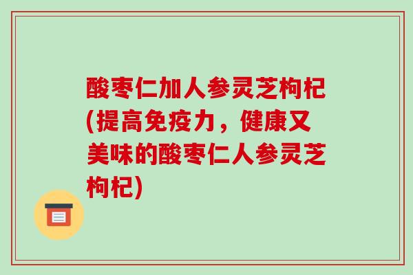 酸枣仁加人参灵芝枸杞(提高免疫力,健康又美味的酸枣仁人参灵芝枸杞) 酸枣仁加人参灵芝枸杞(提高免疫力,健康又美味的酸枣仁人参灵芝枸杞)