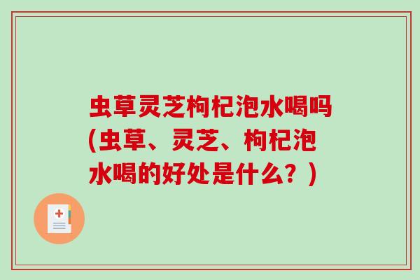 虫草灵芝枸杞泡水喝吗(虫草、灵芝、枸杞泡水喝的好处是什么？)