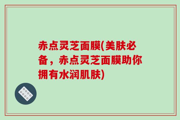 赤点灵芝面膜(美肤必备，赤点灵芝面膜助你拥有水润)