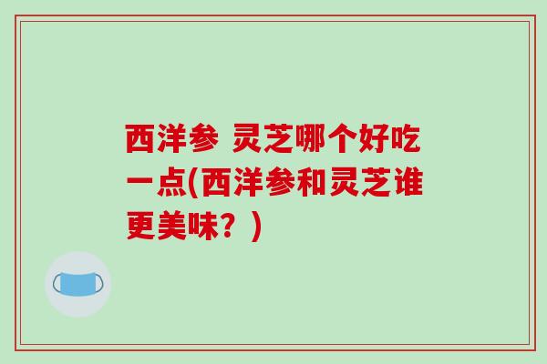 西洋参 灵芝哪个好吃一点(西洋参和灵芝谁更美味？)
