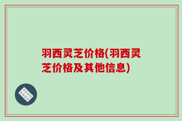 羽西灵芝价格(羽西灵芝价格及其他信息)