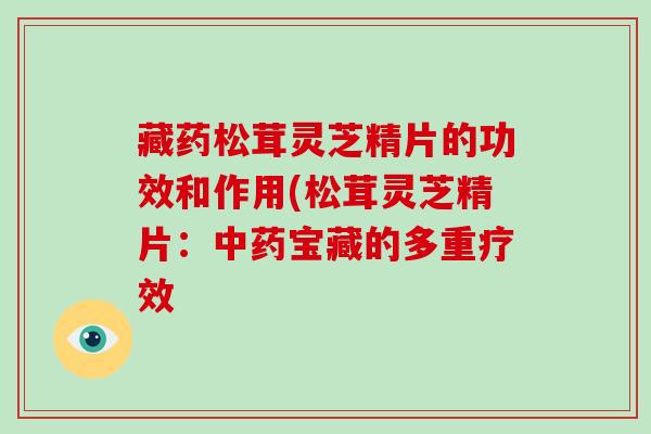 藏药松茸灵芝精片的功效和作用(松茸灵芝精片：宝藏的多重疗效
