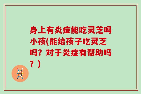 身上有能吃灵芝吗小孩(能给孩子吃灵芝吗？对于有帮助吗？)