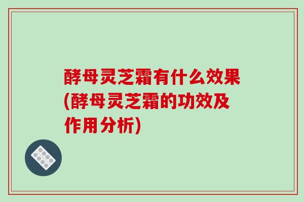 酵母灵芝霜有什么效果(酵母灵芝霜的功效及作用分析)
