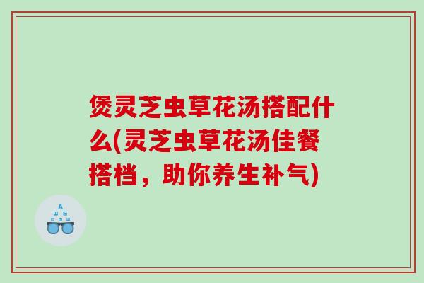 煲灵芝虫草花汤搭配什么(灵芝虫草花汤佳餐搭档，助你养生)