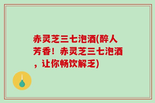 赤灵芝三七泡酒(醉人芳香！赤灵芝三七泡酒，让你畅饮解乏)