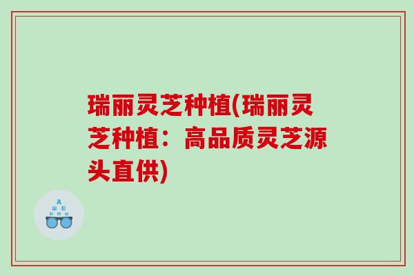 瑞丽灵芝种植(瑞丽灵芝种植：高品质灵芝源头直供)