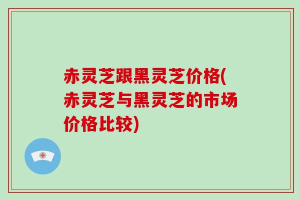 赤灵芝跟黑灵芝价格(赤灵芝与黑灵芝的市场价格比较)