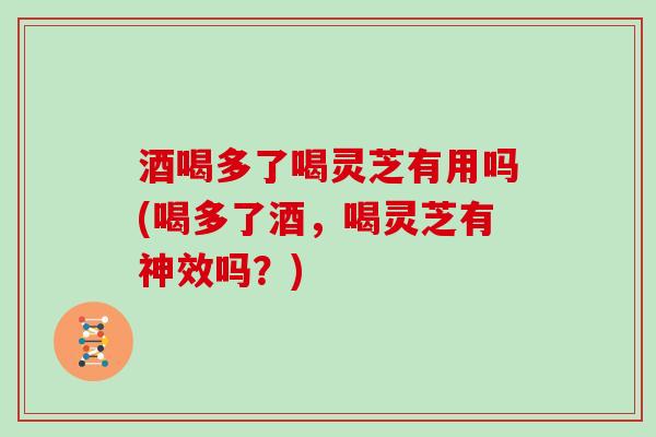 酒喝多了喝灵芝有用吗(喝多了酒，喝灵芝有神效吗？)