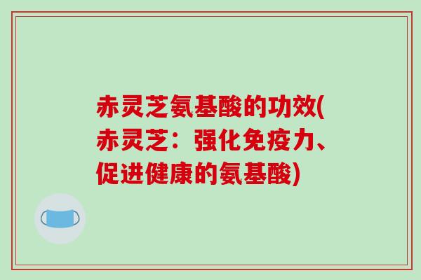 赤灵芝氨基酸的功效(赤灵芝：强化免疫力、促进健康的氨基酸)