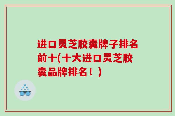 进口灵芝胶囊牌子排名前十(十大进口灵芝胶囊品牌排名！)