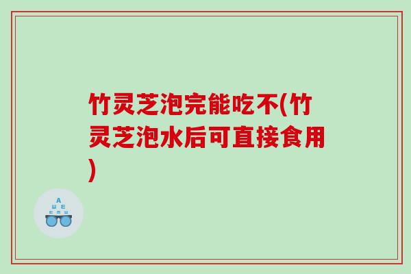 竹灵芝泡完能吃不(竹灵芝泡水后可直接食用)