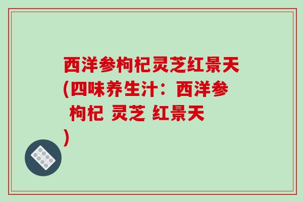 西洋参枸杞灵芝红景天(四味养生汁：西洋参 枸杞 灵芝 红景天)