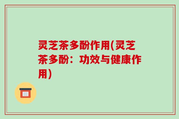 灵芝茶多酚作用(灵芝茶多酚：功效与健康作用)