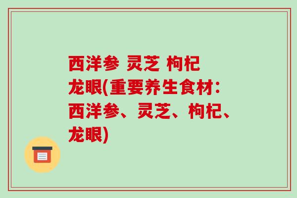 西洋参 灵芝 枸杞 龙眼(重要养生食材：西洋参、灵芝、枸杞、龙眼)