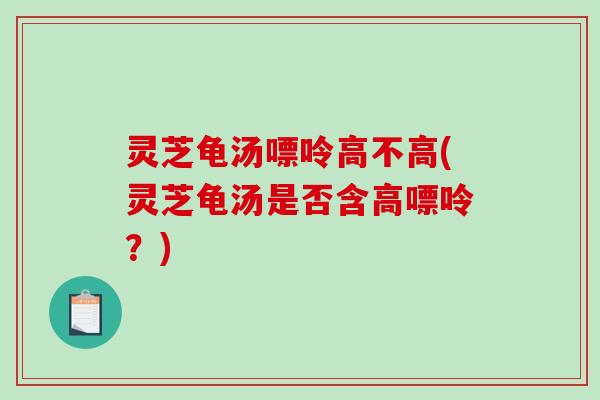 灵芝龟汤嘌呤高不高(灵芝龟汤是否含高嘌呤？)