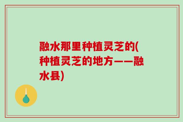 融水那里种植灵芝的(种植灵芝的地方——融水县)