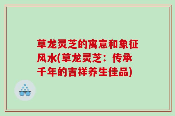 草龙灵芝的寓意和象征风水(草龙灵芝：传承千年的吉祥养生佳品)