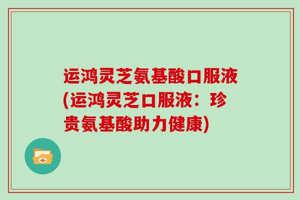 运鸿灵芝氨基酸口服液(运鸿灵芝口服液：珍贵氨基酸助力健康)