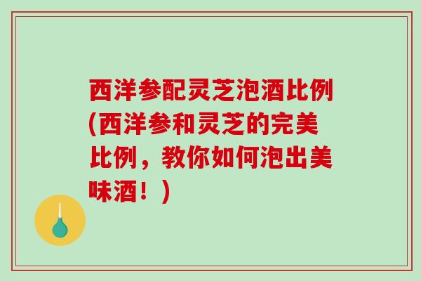 西洋参配灵芝泡酒比例(西洋参和灵芝的完美比例，教你如何泡出美味酒！)