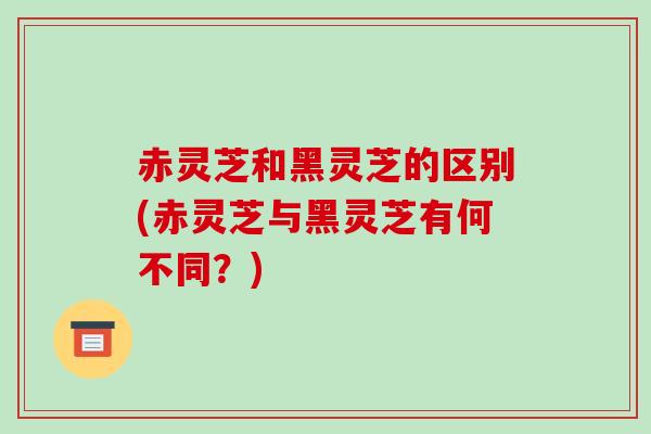 赤灵芝和黑灵芝的区别(赤灵芝与黑灵芝有何不同？)