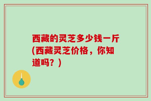 西藏的灵芝多少钱一斤(西藏灵芝价格，你知道吗？)