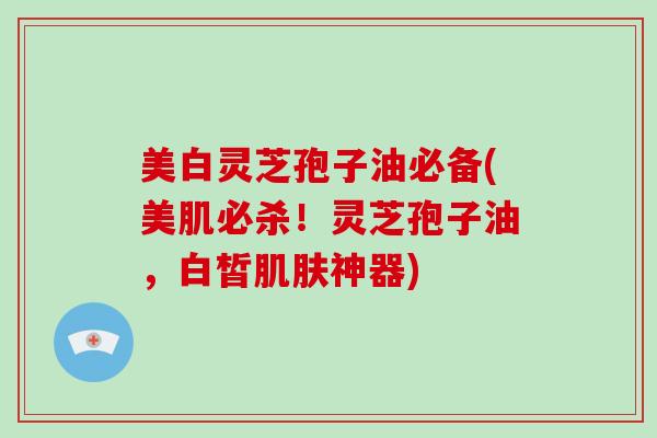 美白灵芝孢子油必备(美肌必杀！灵芝孢子油，白皙神器)