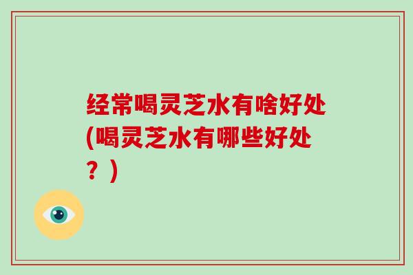 经常喝灵芝水有啥好处(喝灵芝水有哪些好处？)
