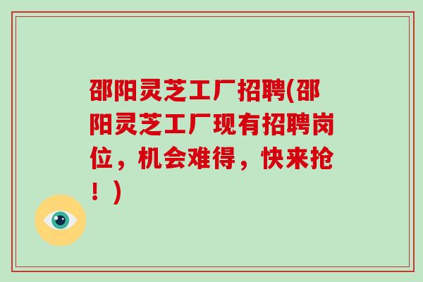 邵阳灵芝工厂招聘(邵阳灵芝工厂现有招聘岗位，机会难得，快来抢！)