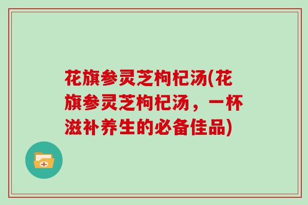 花旗参灵芝枸杞汤(花旗参灵芝枸杞汤，一杯滋补养生的必备佳品)