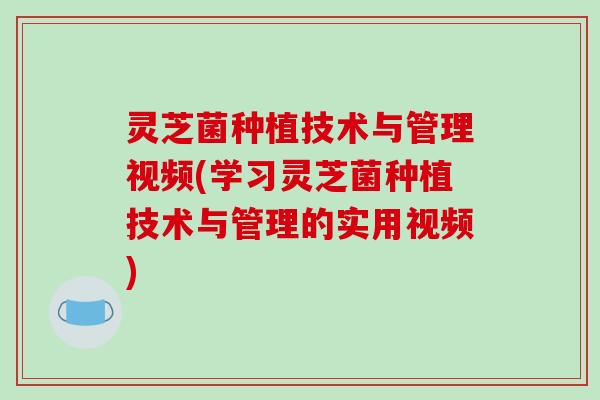 灵芝菌种植技术与管理视频(学习灵芝菌种植技术与管理的实用视频)