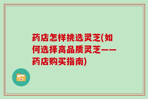 药店怎样挑选灵芝(如何选择高品质灵芝——药店购买指南)