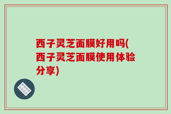 西子灵芝面膜好用吗(西子灵芝面膜使用体验分享)