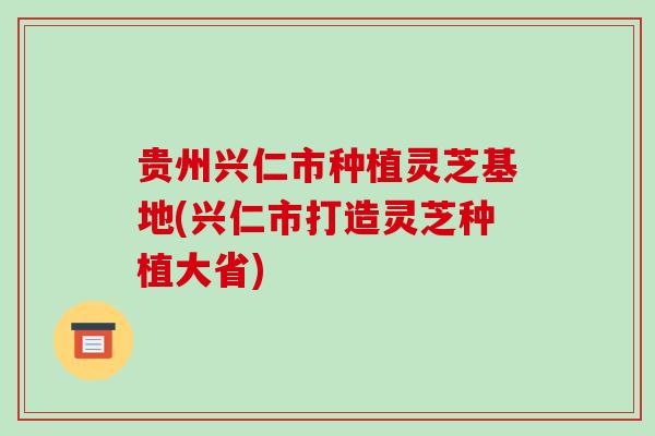 贵州兴仁市种植灵芝基地(兴仁市打造灵芝种植大省)
