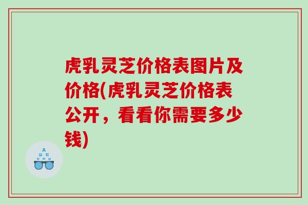 虎乳灵芝价格表图片及价格(虎乳灵芝价格表公开，看看你需要多少钱)