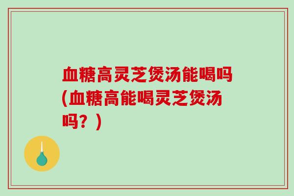 高灵芝煲汤能喝吗(高能喝灵芝煲汤吗？)