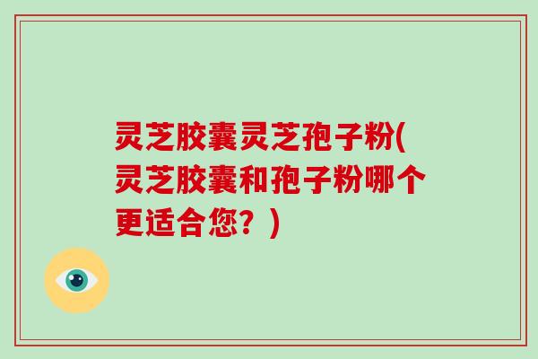 灵芝胶囊灵芝孢子粉(灵芝胶囊和孢子粉哪个更适合您？)