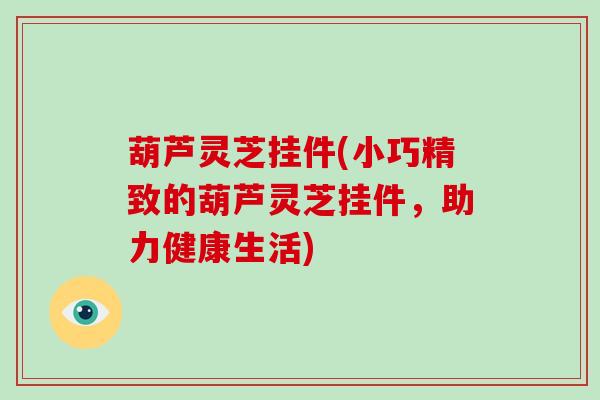 葫芦灵芝挂件(小巧精致的葫芦灵芝挂件，助力健康生活)