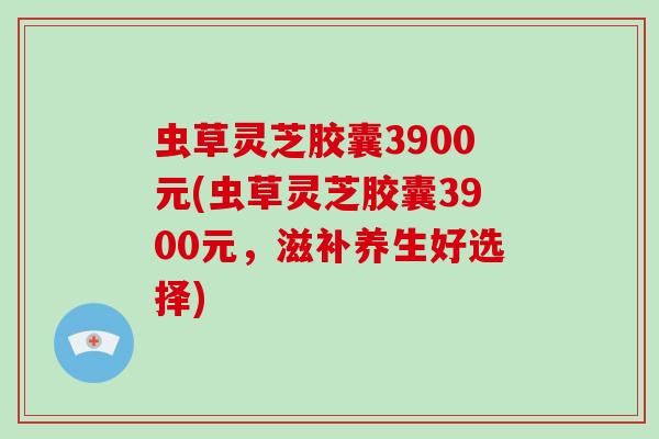 虫草灵芝胶囊3900元(虫草灵芝胶囊3900元，滋补养生好选择)