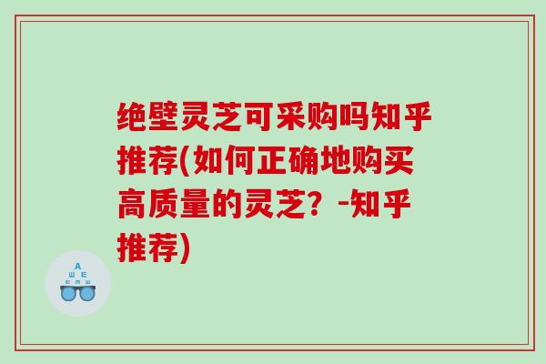 绝壁灵芝可采购吗知乎推荐(如何正确地购买高质量的灵芝？-知乎推荐)