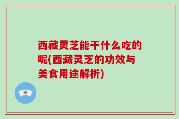 西藏灵芝能干什么吃的呢(西藏灵芝的功效与美食用途解析)
