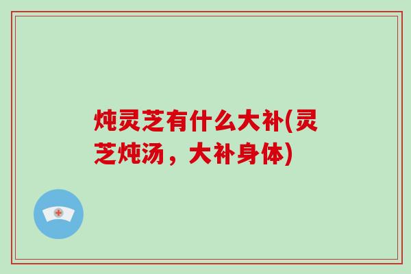 炖灵芝有什么大补(灵芝炖汤，大补身体)