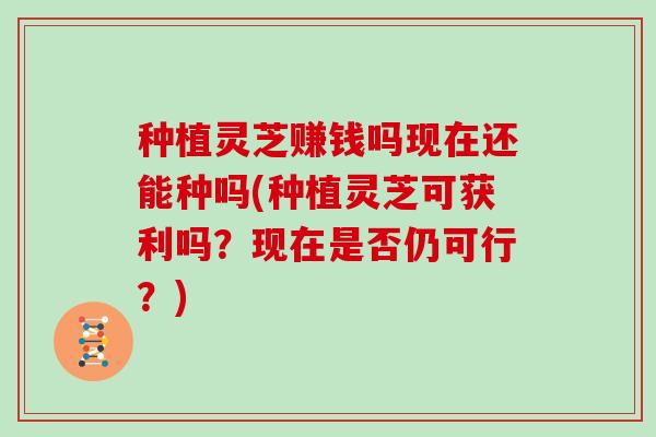 种植灵芝赚钱吗现在还能种吗(种植灵芝可获利吗？现在是否仍可行？)