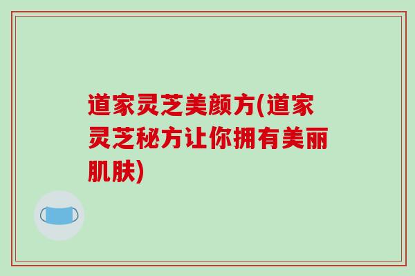 道家灵芝美颜方(道家灵芝秘方让你拥有美丽)