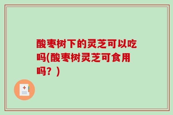 酸枣树下的灵芝可以吃吗(酸枣树灵芝可食用吗？)
