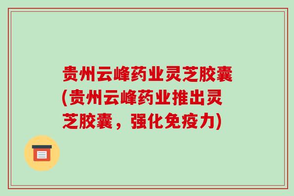 贵州云峰药业灵芝胶囊(贵州云峰药业推出灵芝胶囊，强化免疫力)