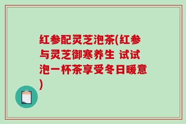 红参配灵芝泡茶(红参与灵芝御寒养生 试试泡一杯茶享受冬日暖意)