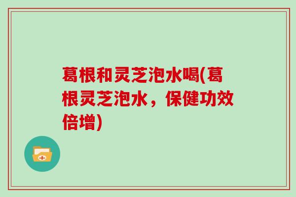 葛根和灵芝泡水喝(葛根灵芝泡水，保健功效倍增)